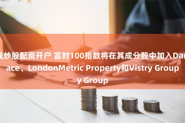 在线炒股配资开户 富时100指数将在其成分股中加入Darktrace、LondonMetric Property和Vistry Group