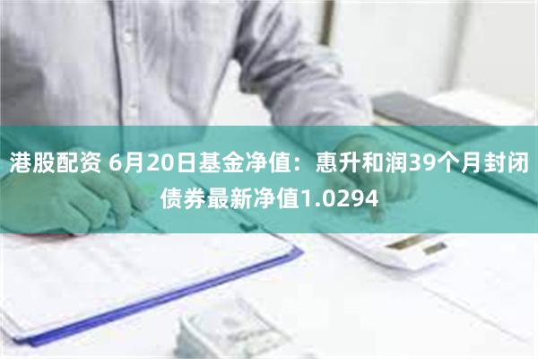 港股配资 6月20日基金净值：惠升和润39个月封闭债券最新净值1.0294