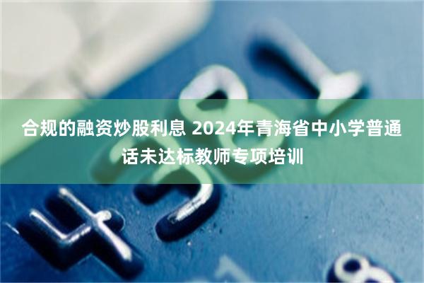 合规的融资炒股利息 2024年青海省中小学普通话未达标教师专项培训