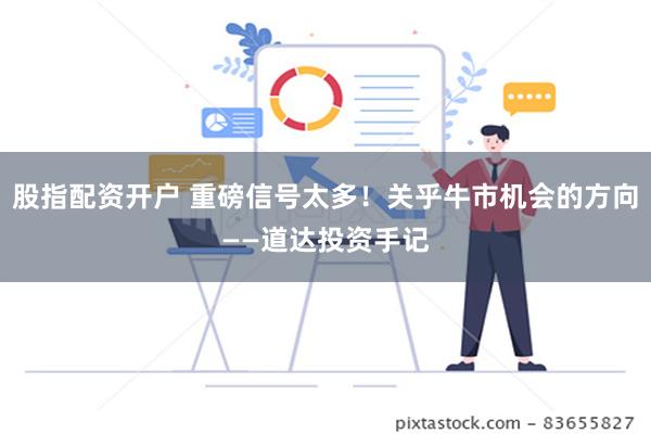 股指配资开户 重磅信号太多！关乎牛市机会的方向——道达投资手记