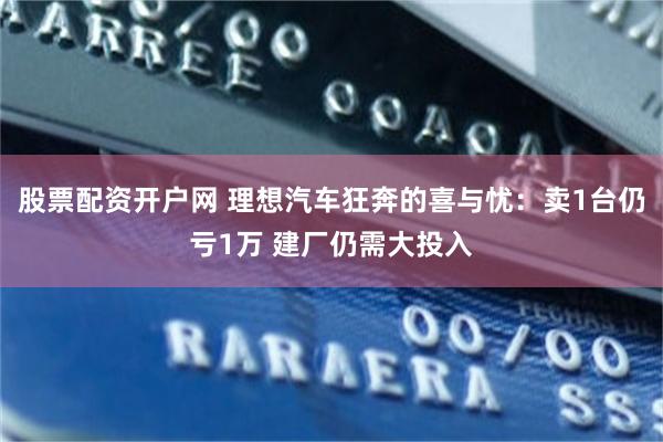 股票配资开户网 理想汽车狂奔的喜与忧：卖1台仍亏1万 建厂仍需大投入