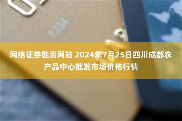 网络证劵融资网站 2024年7月25日四川成都农产品中心批发市场价格行情