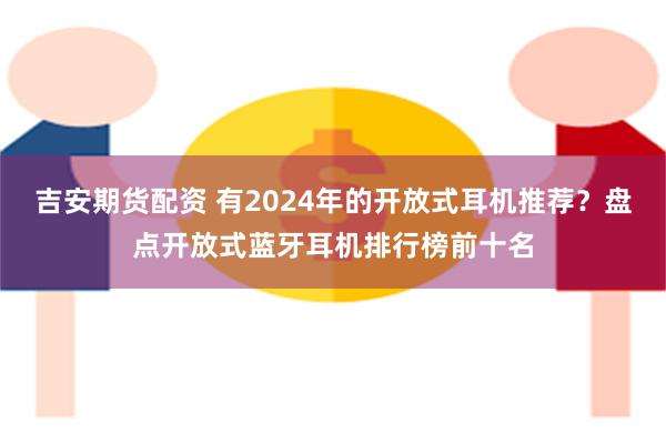 吉安期货配资 有2024年的开放式耳机推荐？盘点开放式蓝牙耳机排行榜前十名