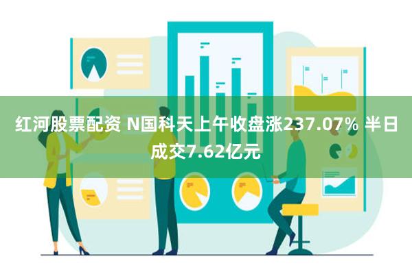 红河股票配资 N国科天上午收盘涨237.07% 半日成交7.62亿元